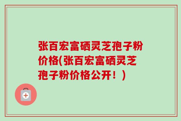 张百宏富硒灵芝孢子粉价格(张百宏富硒灵芝孢子粉价格公开！)