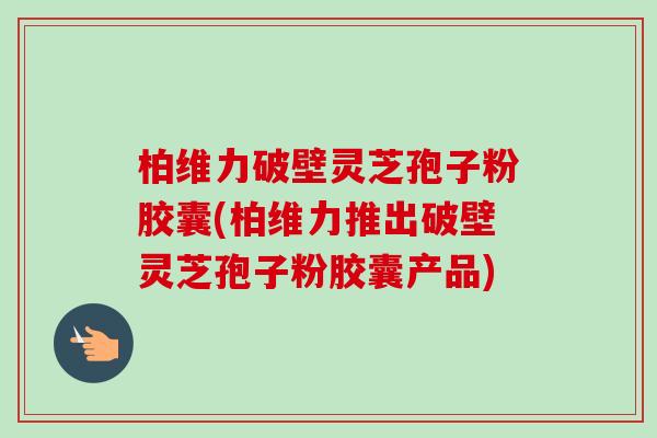 柏维力破壁灵芝孢子粉胶囊(柏维力推出破壁灵芝孢子粉胶囊产品)