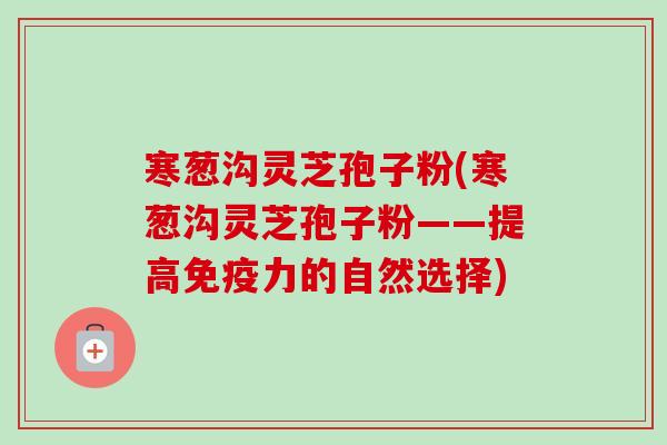 寒葱沟灵芝孢子粉(寒葱沟灵芝孢子粉——提高免疫力的自然选择)
