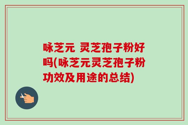 咏芝元 灵芝孢子粉好吗(咏芝元灵芝孢子粉功效及用途的总结)