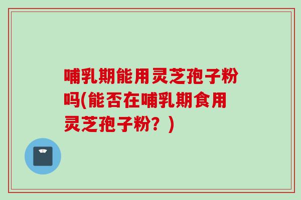 哺乳期能用灵芝孢子粉吗(能否在哺乳期食用灵芝孢子粉？)