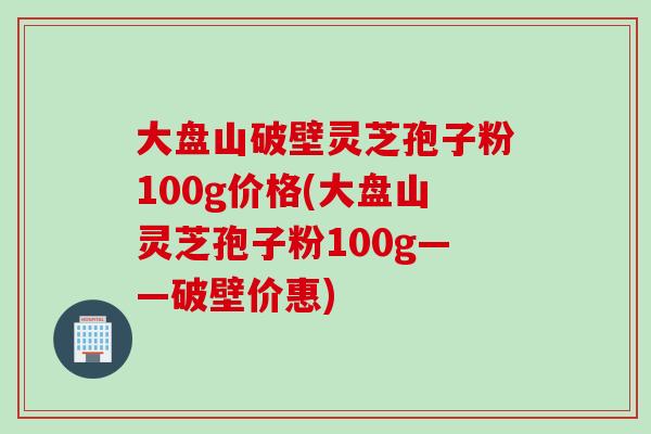 大盘山破壁灵芝孢子粉100g价格(大盘山灵芝孢子粉100g——破壁价惠)