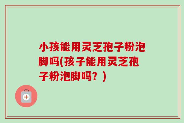 小孩能用灵芝孢子粉泡脚吗(孩子能用灵芝孢子粉泡脚吗？)