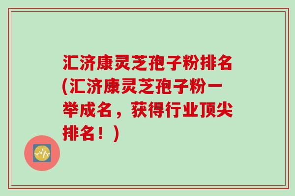 汇济康灵芝孢子粉排名(汇济康灵芝孢子粉一举成名，获得行业排名！)