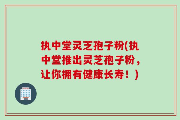 执中堂灵芝孢子粉(执中堂推出灵芝孢子粉，让你拥有健康长寿！)