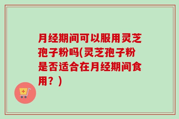 月经期间可以服用灵芝孢子粉吗(灵芝孢子粉是否适合在月经期间食用？)