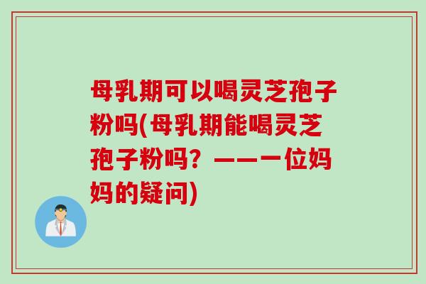 母乳期可以喝灵芝孢子粉吗(母乳期能喝灵芝孢子粉吗？——一位妈妈的疑问)