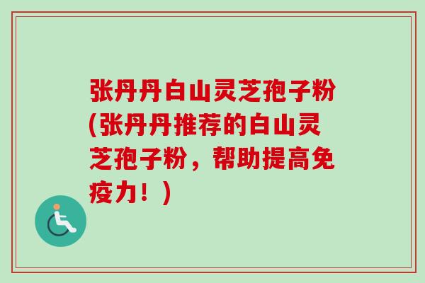 张丹丹白山灵芝孢子粉(张丹丹推荐的白山灵芝孢子粉，帮助提高免疫力！)