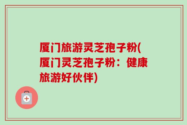 厦门旅游灵芝孢子粉(厦门灵芝孢子粉：健康旅游好伙伴)