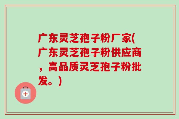 广东灵芝孢子粉厂家(广东灵芝孢子粉供应商，高品质灵芝孢子粉批发。)