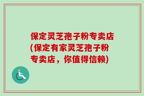 保定灵芝孢子粉专卖店(保定有家灵芝孢子粉专卖店，你值得信赖)