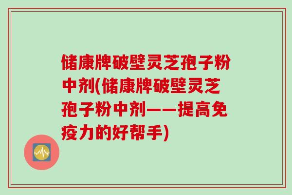 储康牌破壁灵芝孢子粉中剂(储康牌破壁灵芝孢子粉中剂——提高免疫力的好帮手)