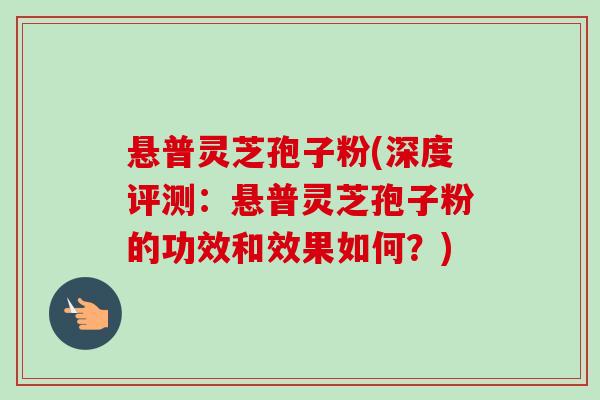 悬普灵芝孢子粉(深度评测:悬普灵芝孢子粉的功效和效果如何?)