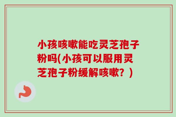 小孩咳嗽能吃灵芝孢子粉吗(小孩可以服用灵芝孢子粉缓解咳嗽？)