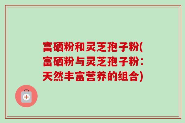 富硒粉和灵芝孢子粉(富硒粉与灵芝孢子粉:天然丰富营养的组合) 富硒粉和灵芝孢子粉(富硒粉与灵芝孢子粉:天然丰富营养的组合)