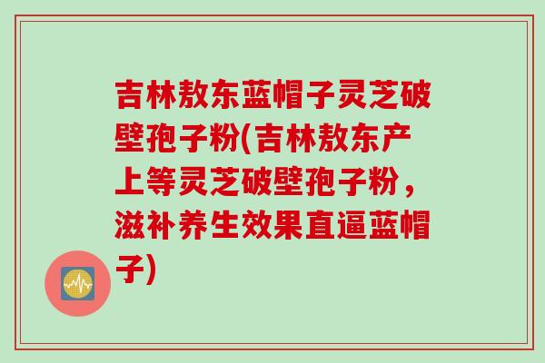 吉林敖东蓝帽子灵芝破壁孢子粉(吉林敖东产上等灵芝破壁孢子粉，滋补养生效果直逼蓝帽子)