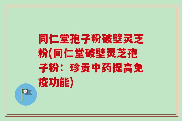 同仁堂孢子粉破壁灵芝粉(同仁堂破壁灵芝孢子粉:珍贵中药提高免疫功能)