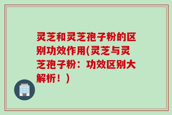 灵芝和灵芝孢子粉的区别功效作用(灵芝与灵芝孢子粉:功效区别大解析!)