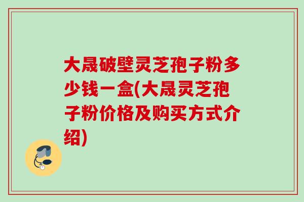 大晟破壁灵芝孢子粉多少钱一盒(大晟灵芝孢子粉价格及购买方式介绍)