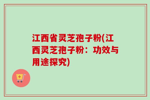 江西省灵芝孢子粉(江西灵芝孢子粉：功效与用途探究)