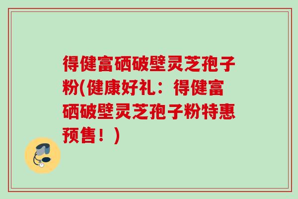 得健富硒破壁灵芝孢子粉(健康好礼:得健富硒破壁灵芝孢子粉特惠预售!)