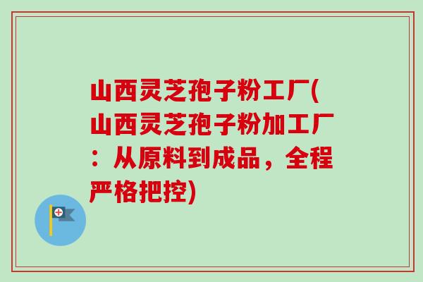 山西灵芝孢子粉工厂(山西灵芝孢子粉加工厂:从原料到成品,全程严格把控)