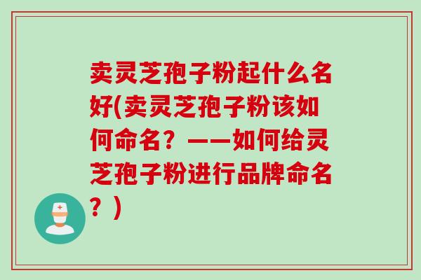 卖灵芝孢子粉起什么名好(卖灵芝孢子粉该如何命名?——如何给灵芝孢子粉进行品牌命名?)