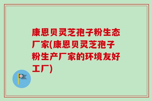 康恩贝灵芝孢子粉生态厂家(康恩贝灵芝孢子粉生产厂家的环境友好工厂)