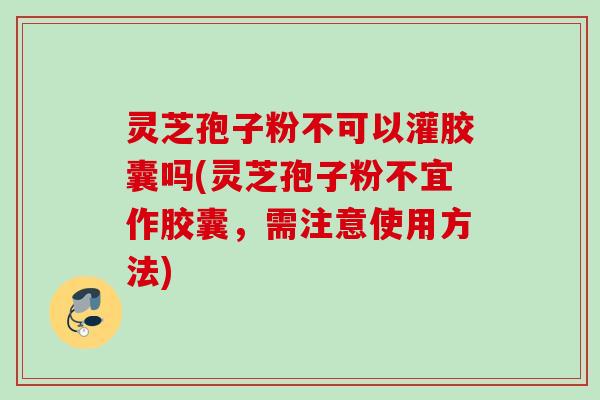 灵芝孢子粉不可以灌胶囊吗(灵芝孢子粉不宜作胶囊,需注意使用方法)