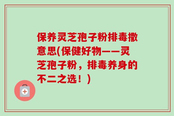 保养灵芝孢子粉排毒撒意思(保健好物——灵芝孢子粉，排毒养身的不二之选！)