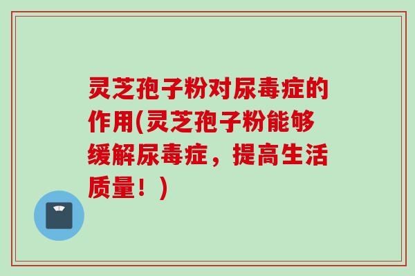 灵芝孢子粉对尿毒症的作用(灵芝孢子粉能够缓解尿毒症，提高生活质量！)