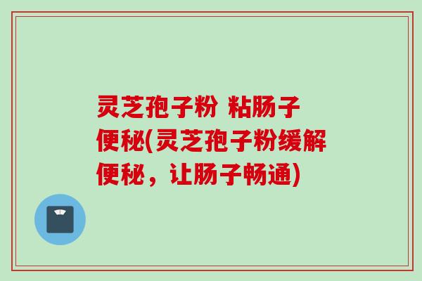 灵芝孢子粉 粘肠子 便秘(灵芝孢子粉缓解便秘，让肠子畅通)