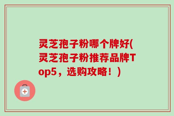 灵芝孢子粉哪个牌好(灵芝孢子粉推荐品牌Top5，选购攻略！)