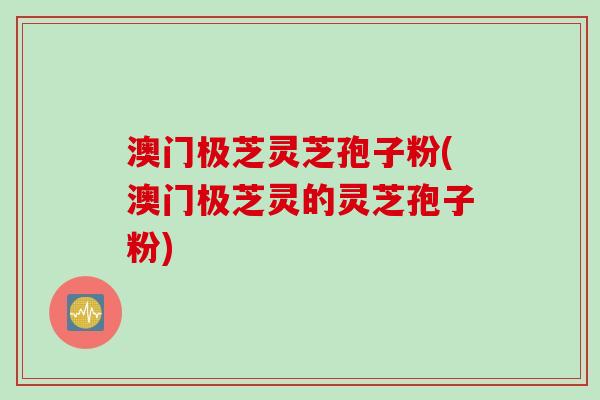 澳门极芝灵芝孢子粉(澳门极芝灵的灵芝孢子粉)