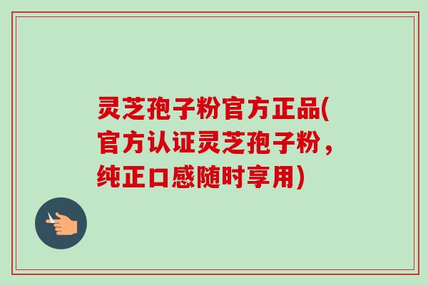 灵芝孢子粉官方正品(官方认证灵芝孢子粉，纯正口感随时享用)