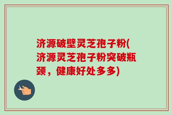 济源破壁灵芝孢子粉(济源灵芝孢子粉突破瓶颈，健康好处多多)