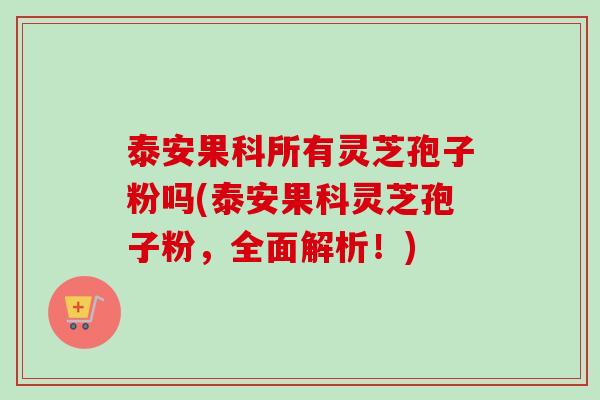 泰安果科所有灵芝孢子粉吗(泰安果科灵芝孢子粉，全面解析！)
