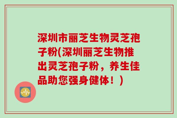 深圳市丽芝生物灵芝孢子粉(深圳丽芝生物推出灵芝孢子粉，养生佳品助您强身健体！)
