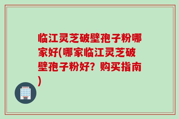 临江灵芝破壁孢子粉哪家好(哪家临江灵芝破壁孢子粉好?购买指南)