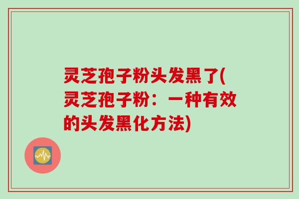 灵芝孢子粉头发黑了(灵芝孢子粉：一种有效的头发黑化方法)