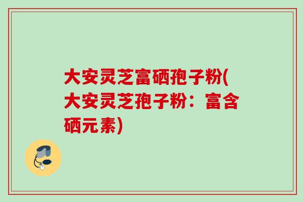大安灵芝富硒孢子粉(大安灵芝孢子粉：富含硒元素)