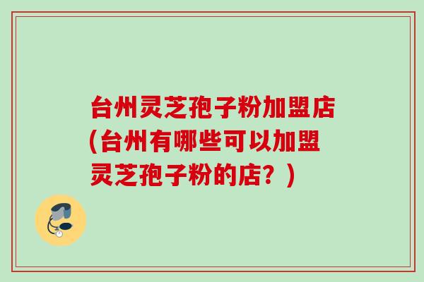 台州灵芝孢子粉加盟店(台州有哪些可以加盟灵芝孢子粉的店？)