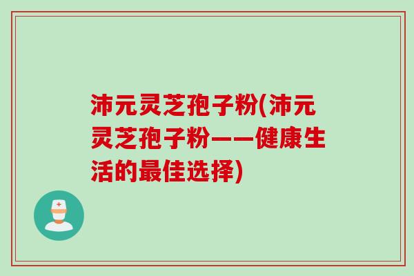 沛元灵芝孢子粉(沛元灵芝孢子粉——健康生活的最佳选择)
