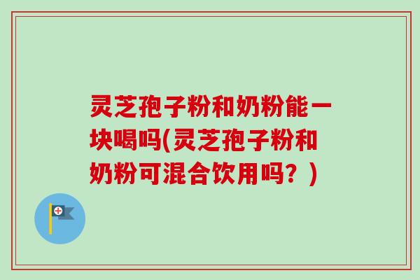 灵芝孢子粉和奶粉能一块喝吗(灵芝孢子粉和奶粉可混合饮用吗？)