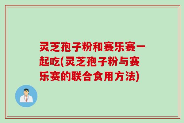 灵芝孢子粉和赛乐赛一起吃(灵芝孢子粉与赛乐赛的联合食用方法)
