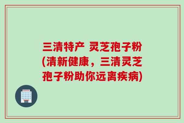 三清特产 灵芝孢子粉(清新健康，三清灵芝孢子粉助你远离疾病)