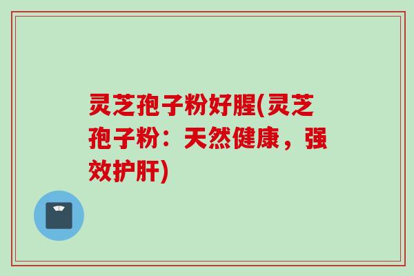 灵芝孢子粉好腥(灵芝孢子粉：天然健康，强效护肝)