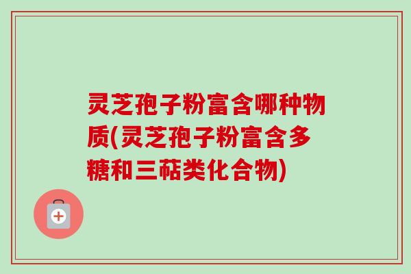 灵芝孢子粉富含哪种物质(灵芝孢子粉富含多糖和三萜类化合物)