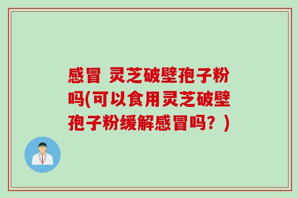 感冒 灵芝破壁孢子粉吗(可以食用灵芝破壁孢子粉缓解感冒吗？)