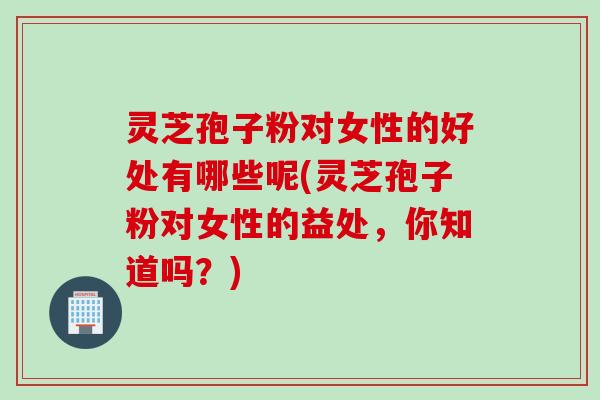 灵芝孢子粉对女性的好处有哪些呢(灵芝孢子粉对女性的益处，你知道吗？)